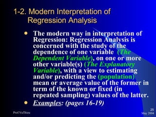 1-2. Modern Interpretation of Regression Analysis The modern way in interpretation of Regression: Regression Analysis is concerned with the study of the dependence of one variable  ( The Dependent Variable ) , on one or more other variable(s)  ( The Explanatory Variable ) , with a view to estimating and/or predicting the  (population)  mean or average value of the former in term of the known or fixed (in repeated sampling) values of the latter. Examples : (pages 16-19) May 2004 Prof.VuThieu 