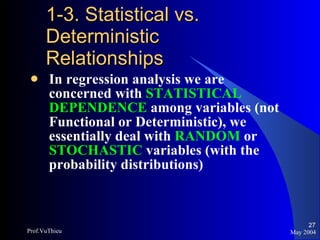 1-3. Statistical vs. Deterministic Relationships In regression analysis we are concerned with  STATISTICAL DEPENDENCE   among variables (not Functional or Deterministic), we essentially deal with  RANDOM  or  STOCHASTIC  variables (with the probability distributions) May 2004 Prof.VuThieu 