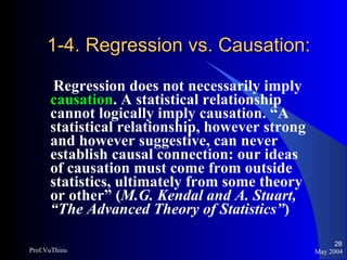 1-4. Regression vs. Causation: Regression does not necessarily imply  causation . A statistical relationship cannot logically imply causation. “A statistical relationship, however strong and however suggestive, can never establish causal connection: our ideas of causation must come from outside statistics, ultimately from some theory or other” ( M.G. Kendal and A. Stuart, “The Advanced Theory of Statistics” ) May 2004 Prof.VuThieu 
