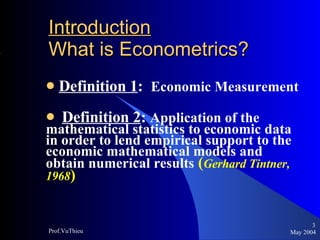 Introduction   What is Econometrics ? Definition 1 :  Economic Measurement Definition 2 :  Application of the  mathematical statistics to economic data in order to lend empirical support to the economic mathematical models and obtain numerical results   ( Gerhard Tintner, 1968 )  May 2004 Prof.VuThieu 