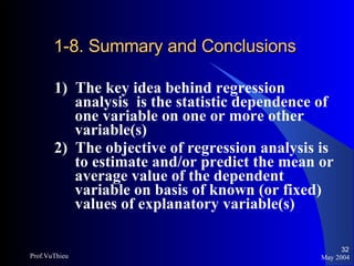 1-8. Summary and Conclusions 1)  The key idea behind regression analysis  is the statistic dependence of one variable on one or more other variable(s) 2)  The objective of regression analysis is to estimate and/or predict the mean or average value of the dependent variable on basis of known (or fixed) values of explanatory variable(s) May 2004 Prof.VuThieu 