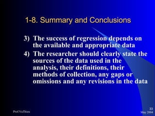 1-8. Summary and Conclusions 3)  The success of regression depends on the available and appropriate data 4)  The researcher should clearly state the sources of the data used in the analysis, their definitions, their methods of collection, any gaps or omissions and any revisions in the data May 2004 Prof.VuThieu 