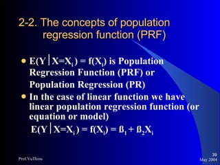 2-2. The concepts of population    regression function (PRF) E(Y  X=X i  ) = f(X i ) is Population Regression Function (PRF) or  Population Regression (PR)  In the case of linear function we have linear population regression function (or equation or model)  E(Y  X=X i  ) = f(X i ) = ß 1  + ß 2 X i May 2004 Prof.VuThieu 