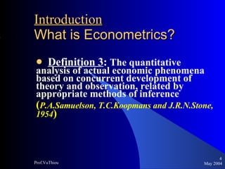 Introduction   What is Econometrics ? Definition 3 :  The quantitative analysis of actual economic phenomena based on concurrent development of theory and observation, related by appropriate methods of inference  ( P.A.Samuelson, T.C.Koopmans and J.R.N.Stone, 1954 ) May 2004 Prof.VuThieu 
