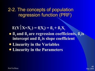 2-2. The concepts of population    regression function (PRF) E(Y  X=X i  ) = f(X i ) = ß 1  + ß 2 X i ß 1  and ß 2  are regression coefficients, ß 1 is intercept and ß 2  is slope coefficient Linearity in the Variables Linearity in the Parameters May 2004 Prof.VuThieu 