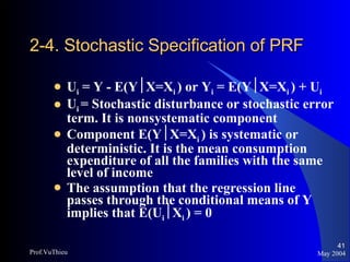 2-4. Stochastic Specification of PRF U i  = Y - E(Y  X=X i  ) or Y i  = E(Y  X=X i  ) + U i U i  = Stochastic disturbance or stochastic error term. It is nonsystematic component Component E(Y  X=X i  ) is systematic or deterministic. It is the mean consumption expenditure of all the families with the same level of income The assumption that the regression line passes through the conditional means of Y implies that E(U i  X i  ) = 0 May 2004 Prof.VuThieu 