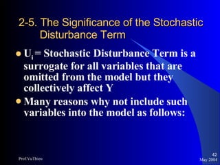 2-5. The Significance of the Stochastic    Disturbance Term U i  = Stochastic Disturbance Term is a surrogate for all variables that are omitted from the model but they collectively affect Y Many reasons why not include such variables into the model as follows: May 2004 Prof.VuThieu 