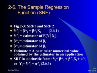 2-6. The Sample Regression   Function (SRF) Fig.2-3: SRF1 and SRF 2 Y^ i  =   ^ 1  +   ^ 2 X i (2.6.1) Y^ i  = estimator of E(Y  X i )  ^ 1  = estimator of   1  ^ 2  = estimator of   2 Estimate = A particular numerical value obtained by the estimator in an application SRF in stochastic form: Y i =   ^ 1  +   ^ 2 X i  + u^ i or  Y i = Y^ i  + u^ i   (2.6.3) May 2004 Prof.VuThieu 