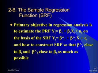 2-6. The Sample Regression   Function (SRF) Primary objective in regression analysis is to estimate the PRF Y i =   1  +   2 X i  + u i  on the basis of the SRF Y i =   ^ 1  +   ^ 2 X i  + e i  and how to construct SRF so that   ^ 1  close to   1  and   ^ 2  close to   2  as much as possible May 2004 Prof.VuThieu 