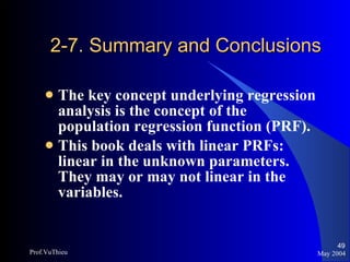 2-7. Summary and Conclusions The key concept underlying regression analysis is the concept of the population regression function (PRF). This book deals with linear PRFs: linear in the unknown parameters. They may or may not linear in the variables. May 2004 Prof.VuThieu 