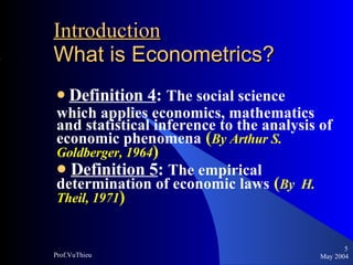 Introduction   What is Econometrics ? Definition 4 :  The social science  which applies economics, mathematics and statistical inference to the analysis of economic phenomena   ( By Arthur S. Goldberger, 1964 ) Definition 5 :  The empirical determination of economic laws   ( By  H. Theil, 1971 ) May 2004 Prof.VuThieu 
