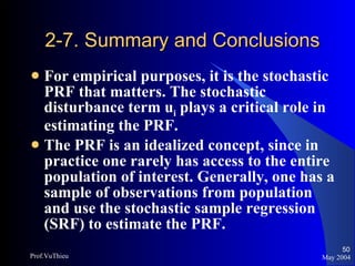 2-7. Summary and Conclusions For empirical purposes, it is the stochastic PRF that matters. The stochastic disturbance term u i  plays a critical role in estimating the PRF. The PRF is an idealized concept, since in practice one rarely has access to the entire population of interest. Generally, one has a sample of observations from population and use the stochastic sample regression (SRF) to estimate the PRF. May 2004 Prof.VuThieu 