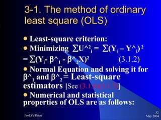 3-1. The method of ordinary least square (OLS) Least-square criterion: Minimizing   U^ 2 i  =   (Y i  – Y^ i )   2   =   (Y i -   ^ 1  -   ^ 2 X) 2  (3.1.2)  Normal Equation and solving it for   ^ 1  and   ^ 2   = Least-square estimators  [ See  (3.1.6)(3.1.7) ] Numerical and statistical properties of OLS are as follows: May 2004 Prof.VuThieu 