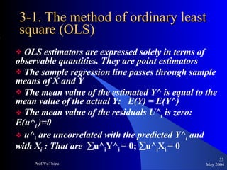 3-1. The method of ordinary least square (OLS) OLS estimators are expressed solely in terms of observable quantities. They are point estimators The sample regression line passes through sample means of X and Y The mean value of the estimated Y^ is equal to the mean value of the actual Y:  E(Y) = E(Y^) The mean value of the residuals U^ i  is zero: E(u^ i  )=0 u^ i  are uncorrelated with the predicted Y^ i  and with X i  : That are   u^ i Y^ i  = 0;   u^ i X i  = 0 May 2004 Prof.VuThieu 