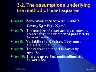 3-2. The assumptions underlying the method of least squares  Ass 6:   Zero covariance between u i  and X i     Cov(u i ,   X i ) = E(u i , X i ) = 0 Ass 7:   The number of observations n  must be    greater than the number of parameters    to be estimated Ass 8:   Variability in X values. They must      not all be the same Ass 9:   The regression model is correctly      specified Ass 10:  There is no perfect multicollinearity    between Xs May 2004 Prof.VuThieu 