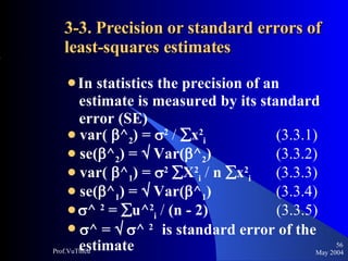 3-3. Precision or standard errors of least-squares estimates In statistics the precision of an  estimate is measured by its standard  error (SE) var(   ^ 2 ) =   2   /    x 2 i   (3.3.1) se(  ^ 2 ) =    Var(  ^ 2 )  (3.3.2) var(   ^ 1 ) =   2    X 2 i   /  n   x 2 i   (3.3.3) se(  ^ 1 ) =    Var(  ^ 1 )  (3.3.4)  ^  2  =   u^ 2 i   /  (n - 2)   (3.3.5)  ^ =      ^  2  is standard error of the  estimate May 2004 Prof.VuThieu 