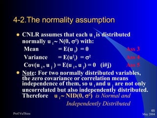 4-2.The normality assumption   CNLR assumes that each u  i  is distributed normally u  i    N(0,   2 ) with: Mean  = E(u  i )  = 0 Ass 3 Variance  = E(u 2 i )  =   2 Ass 4 Cov(u  i  , u  j  ) = E(u  i  , u  j ) = 0  (i#j) Ass 5 Note : For two normally distributed variables, the zero covariance or correlation means independence of them, so u  i  and u  j  are not only uncorrelated but also independently distributed. Therefore  u  i    NID(0,   2 )   is Normal and    Independently Distributed May 2004 Prof.VuThieu 
