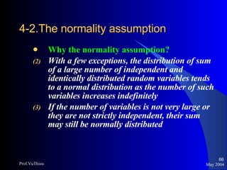 4-2.The normality assumption   Why the normality assumption? With a few exceptions, the distribution of sum of a large number of independent and identically distributed random variables tends to a normal distribution as the number of such variables increases indefinitely If the number of variables is not very large or they are not strictly independent, their sum may still be normally distributed May 2004 Prof.VuThieu 