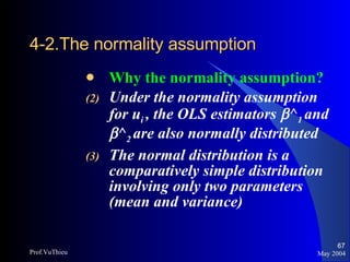 4-2.The normality assumption   Why the normality assumption? Under the normality assumption for u i  , the OLS estimators   ^ 1  and   ^ 2  are also normally distributed The normal distribution is a comparatively simple distribution involving only two parameters (mean and variance) May 2004 Prof.VuThieu 