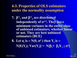 4-3. Properties of OLS estimators under the normality assumption   7.   ^ 1  and   ^ 2  are distributed independently of   ^ 2 . They  have minimum variance in the entire class of unbiased estimators, whether linear or not. They are best unbiased estimators (BUE) 8.  Let u i  is    N(0,   2  ) then Y i  is     N[E(Y i ); Var(Y i )] =  N[  1 +   2 X  i  ;   2 ] May 2004 Prof.VuThieu 