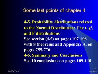 Some last points of chapter 4   4-5. Probability distributions related to the Normal Distribution: The t,   2 , and F distributions See section (4.5) on pages 107-108 with 8 theorems and Appendix A, on pages 755-776 4-6. Summary and Conclusions See 10 conclusions on pages 109-110 May 2004 Prof.VuThieu 