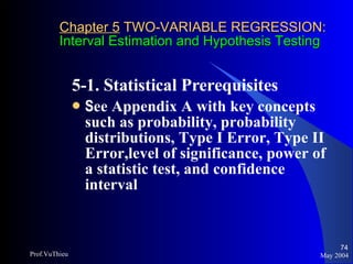 Chapter 5  TWO-VARIABLE REGRESSION: Interval Estimation and Hypothesis Testing 5-1. Statistical Prerequisites  S ee Appendix A with key concepts such as probability, probability distributions, Type I Error, Type II Error,level of significance, power of a statistic test, and confidence interval May 2004 Prof.VuThieu 
