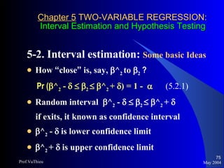 Chapter 5  TWO-VARIABLE REGRESSION:   Interval Estimation and Hypothesis Testing 5-2. Interval estimation:  Some basic Ideas   How  “ close ”  is, say,   ^ 2  to   2  ? Pr (  ^ 2  -         2      ^ 2  +   ) = 1 -     (5.2.1) Random interval   ^ 2  -         2      ^ 2  +     if exits, it known as confidence interval   ^ 2  -    is lower confidence limit  ^ 2  +    is upper confidence limit May 2004 Prof.VuThieu 