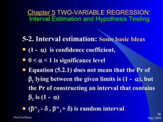 Chapter 5  TWO-VARIABLE REGRESSION:   Interval Estimation and Hypothesis Testing 5-2. Interval estimation:  Some basic Ideas   (1 -   )  is confidence coefficient,  0 <    < 1 is significance level  Equation (5.2.1) does not mean that the Pr of   2  lying between the given limits is (1 -   ), but the Pr of constructing an interval that contains   2  is (1 -   ) (  ^ 2  -    ,   ^ 2  +   ) is random interval May 2004 Prof.VuThieu 