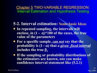 Chapter 5  TWO-VARIABLE REGRESSION:   Interval Estimation and Hypothesis Testing 5-2. Interval estimation:  Some basic Ideas   In repeated sampling, the intervals will enclose, in (1 -   )*100 of the cases, the true value of the parameters For a specific sample,  can not  say that the probability is (1 -   ) that  a  given   fixed interval  includes the true   2 If the sampling or probability distributions of the estimators are known, one can make confidence interval statement like (5.2.1) May 2004 Prof.VuThieu 