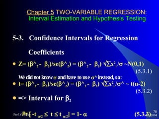 Chapter 5  TWO-VARIABLE REGRESSION:   Interval Estimation and Hypothesis Testing 5-3.  Confidence Intervals for Regression  Coefficients  Z= (  ^ 2  -   2 )/se(  ^ 2 ) = (  ^ 2  -   2 )   x 2 i  /   ~N(0,1) (5.3.1) We did not know     and have to use   ^  instead, so:  t= (  ^ 2  -   2 )/se(  ^ 2 ) = (  ^ 2  -   2 )   x 2 i  /  ^ ~ t(n-2) (5.3.2) => Interval for   2 Pr [  -t   /2      t     t   /2 ] = 1-     (5.3.3) May 2004 Prof.VuThieu 