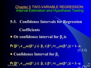 Chapter 5  TWO-VARIABLE REGRESSION:   Interval Estimation and Hypothesis Testing 5-3.  Confidence Intervals for Regression  Coefficients  Or confidence interval for   2  is Pr [  ^ 2 -t   /2 se(  ^ 2 )      2      ^ 2 +t   /2 se(  ^ 2 )] = 1-   (5.3.5) Confidence Interval for   1 Pr [  ^ 1 -t   /2 se(  ^ 1 )      1      ^ 1 +t   /2 se(  ^ 1 )] = 1-   (5.3.7) May 2004 Prof.VuThieu 