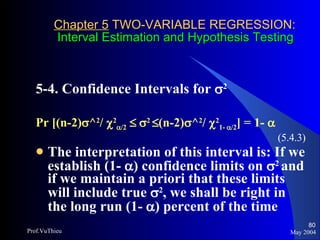 Chapter 5  TWO-VARIABLE REGRESSION:   Interval Estimation and Hypothesis Testing 5-4. Confidence Intervals for   2   Pr [(n-2)  ^ 2 /   2  /2       2    (n-2)  ^ 2 /   2 1-   /2 ] = 1-   (5.4.3) The interpretation of this interval is: If we establish (1-   ) confidence limits on   2  and if we maintain a priori that these limits will include true   2 , we shall be right in the long run (1-   ) percent of the time May 2004 Prof.VuThieu 