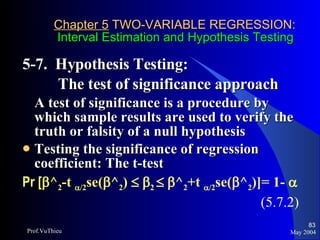 Chapter 5  TWO-VARIABLE REGRESSION:   Interval Estimation and Hypothesis Testing 5-7.  Hypothesis Testing:  The test of significance approach A test of significance is a procedure by which sample results are used to verify the truth or falsity of a null hypothesis Testing the significance of regression coefficient: The t-test Pr [  ^ 2 -t   /2 se(  ^ 2 )      2      ^ 2 +t   /2 se(  ^ 2 )]= 1-     (5.7.2) May 2004 Prof.VuThieu 