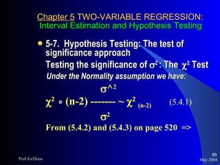 Chapter 5  TWO-VARIABLE REGRESSION:   Interval Estimation and Hypothesis Testing 5-7.  Hypothesis Testing: The test of significance approach Testing the significance of   2  : The   2  Test Under the Normality assumption we have:    ^ 2  2   =  (n-2) ------- ~   2   (n-2) (5.4.1)    2   From (5.4.2) and (5.4.3) on page 520  => May 2004 Prof.VuThieu 