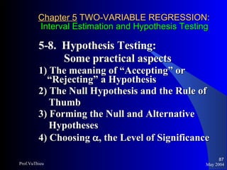 Chapter 5  TWO-VARIABLE REGRESSION:   Interval Estimation and Hypothesis Testing 5-8.  Hypothesis Testing:    Some practical aspects 1) The meaning of “Accepting” or “Rejecting” a Hypothesis 2) The Null Hypothesis and the Rule of  Thumb 3) Forming the Null and Alternative  Hypotheses 4) Choosing   , the Level of Significance May 2004 Prof.VuThieu 