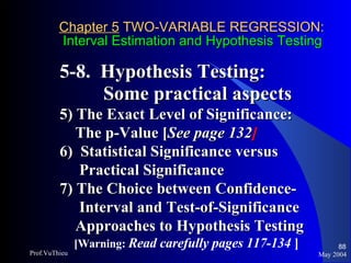 Chapter 5  TWO-VARIABLE REGRESSION:   Interval Estimation and Hypothesis Testing 5-8.  Hypothesis Testing:  Some practical aspects 5) The Exact Level of Significance:  The p-Value [ See page 132 ] 6)  Statistical Significance versus  Practical Significance  7) The Choice between Confidence- Interval and Test-of-Significance  Approaches to Hypothesis Testing [Warning:  Read carefully pages 117-134  ] May 2004 Prof.VuThieu 