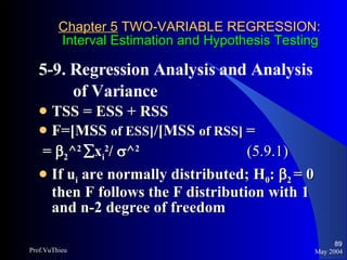 Chapter 5  TWO-VARIABLE REGRESSION:   Interval Estimation and Hypothesis Testing 5-9. Regression Analysis and Analysis  of Variance  TSS = ESS + RSS F=[MSS  of ESS] /[MSS  of RSS]  =  =   2 ^ 2    x i 2 /   ^ 2  (5.9.1) If u i  are normally distributed; H 0 :    2  = 0   then F follows the F distribution with 1 and n-2 degree of freedom May 2004 Prof.VuThieu 