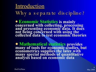 Introduction   Why a separate discipline ? Economic Statistics   is mainly concerned with collecting, processing and presenting economic data. It does not being concerned with using the collected data to test economic theories Mathematical statistics   provides many of tools for economic studies, but econometrics supplies the later with many special methods of quantitative analysis based on economic data  May 2004 Prof.VuThieu 