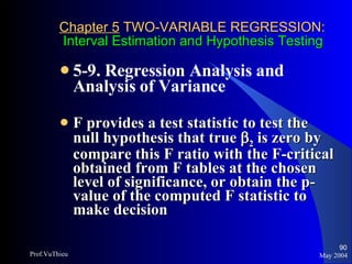 Chapter 5  TWO-VARIABLE REGRESSION:   Interval Estimation and Hypothesis Testing 5-9. Regression Analysis and Analysis of Variance   F provides a test statistic to test the null hypothesis that true   2  is zero by compare this F ratio with the F-critical obtained from F tables at the chosen level of significance, or obtain the p-value of the computed F statistic to make decision May 2004 Prof.VuThieu 