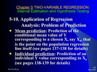 Chapter 5  TWO-VARIABLE REGRESSION:   Interval Estimation and Hypothesis Testing 5-10. Application of Regression  Analysis: Problem of Prediction  Mean prediction : Prediction of the conditional mean value of Y corresponding to a chosen X, say X 0 , that is the point on the population regression line itself (see pages 137-138 for details) Individual prediction : Prediction of an individual Y value corresponding to X 0  (see pages 138-139 for details) May 2004 Prof.VuThieu 