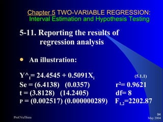 Chapter 5  TWO-VARIABLE REGRESSION:   Interval Estimation and Hypothesis Testing 5-11. Reporting the results of    regression analysis An illustration: Y^ I = 24.4545 + 0.5091X i   (5.1.1) Se = (6.4138)  (0.0357)   r 2 = 0.9621 t = (3.8128)  (14.2405)   df= 8 P  = (0.002517) (0.000000289)  F 1,2 =2202.87 May 2004 Prof.VuThieu 
