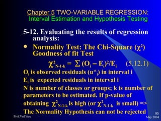 Chapter 5  TWO-VARIABLE REGRESSION:   Interval Estimation and Hypothesis Testing 5-12. Evaluating the results of regression analysis:  Normality Test: The Chi-Square (  2 ) Goodness of fit Test    2 N-1-k  =    (O i   –  E i ) 2 /E i  (5.12.1) O i  is observed residuals (u^ i ) in interval i E i  is  expected residuals in interval i N is number of classes or groups; k is number of parameters to be estimated. If p-value of obtaining   2 N-1-k  is high (or   2 N-1-k   is small) => The Normality Hypothesis can not be rejected May 2004 Prof.VuThieu 