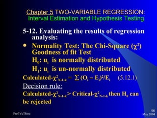 Chapter 5  TWO-VARIABLE REGRESSION:   Interval Estimation and Hypothesis Testing 5-12. Evaluating the results of regression analysis:  Normality Test: The Chi-Square (  2 ) Goodness of fit Test H 0 : u i   is normally distributed H 1 : u i   is un-normally distributed Calculated-  2 N-1-k  =    (O i   –  E i ) 2 /E i  (5.12.1) Decision rule:   Calculated-  2 N-1-k  > Critical-  2 N-1-k  then H 0  can be rejected May 2004 Prof.VuThieu 