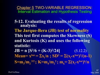 Chapter 5  TWO-VARIABLE REGRESSION:   Interval Estimation and Hypothesis Testing 5-12. Evaluating the results of regression analysis:  The Jarque-Bera (JB) test of normality This test first computes the Skewness (S) and Kurtosis (K) and uses the following statistic: JB = n [S 2 /6 + (K-3) 2 /24]  (5.12.2) Mean= x bar  =   x i /n  ; SD 2  =   (x i - x bar ) 2 /(n-1) S=m 3 /m 2  3/2  ;   K=m 4 /m 2 2  ; m k =   (x i - x bar ) k /n May 2004 Prof.VuThieu 