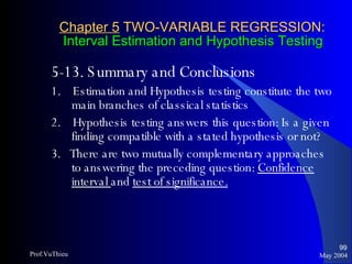 Chapter 5  TWO-VARIABLE REGRESSION:   Interval Estimation and Hypothesis Testing 5-13. Summary and Conclusions 1.  Estimation and Hypothesis testing constitute the two main branches of classical statistics 2.  Hypothesis testing answers this question: Is a given finding compatible with a stated hypothesis or not? 3.  There are two mutually complementary approaches to answering the preceding question:  Confidence interval  and  test of significance.   May 2004 Prof.VuThieu 