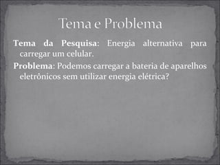 Tema da Pesquisa: Energia alternativa para 
carregar um celular. 
Problema: Podemos carregar a bateria de aparelhos 
eletrônicos sem utilizar energia elétrica? 
 