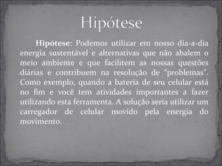 Hipótese: Podemos utilizar em nosso dia-a-dia 
energia sustentável e alternativas que não abalem o 
meio ambiente e que facilitem as nossas questões 
diárias e contribuem na resolução de “problemas”. 
Como exemplo, quando a bateria de seu celular está 
no fim e você tem atividades importantes a fazer 
utilizando esta ferramenta. A solução seria utilizar um 
carregador de celular movido pela energia do 
movimento. 
 