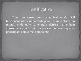 Criar um carregador sustentável e de fácil 
funcionamento, é importante para o mundo atual, um 
mundo onde 90% da energia elétrica não é bem 
aproveitada e até hoje há poucas empresas que se 
preocupam com o meio ambiente. 
 