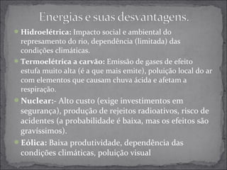 Hidroelétrica: Impacto social e ambiental do 
represamento do rio, dependência (limitada) das 
condições climáticas. 
Termoelétrica a carvão: Emissão de gases de efeito 
estufa muito alta (é a que mais emite), poluição local do ar 
com elementos que causam chuva ácida e afetam a 
respiração. 
Nuclear:- Alto custo (exige investimentos em 
segurança), produção de rejeitos radioativos, risco de 
acidentes (a probabilidade é baixa, mas os efeitos são 
gravíssimos). 
Eólica: Baixa produtividade, dependência das 
condições climáticas, poluição visual 
 