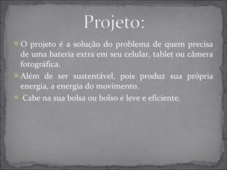 O projeto é a solução do problema de quem precisa 
de uma bateria extra em seu celular, tablet ou câmera 
fotográfica. 
Além de ser sustentável, pois produz sua própria 
energia, a energia do movimento. 
 Cabe na sua bolsa ou bolso é leve e eficiente. 
 